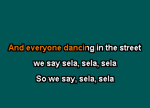 And everyone dancing in the street

we say sela, sela, sela

So we say, sela, sela