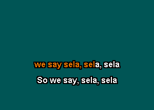 we say sela, sela, sela

So we say, sela, sela