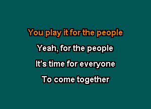 You play it forthe people

Yeah, forthe people
It's time for everyone

To come together