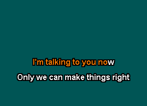 I'm talking to you now

Only we can make things right