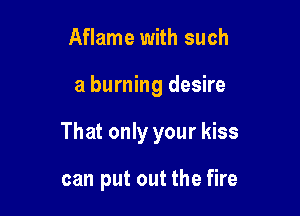 Aflame with such

a burning desire

That only your kiss

can put out the fire