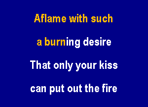 Aflame with such

a burning desire

That only your kiss

can put out the fire