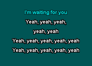 I'm waiting for you
Yeah,yeah,yeah,
yeah,yeah
Yeah,yeah,yeah,yeah,yeah

Yeah, yeah, yeah, yeah, yeah