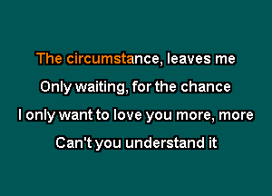 The circumstance, leaves me
Only waiting, for the chance
I only want to love you more, more

Can't you understand it