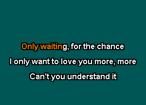 Only waiting. for the chance

I only want to love you more, more

Can't you understand it