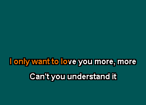 I only want to love you more, more

Can't you understand it