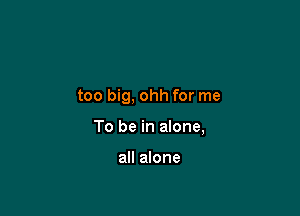 too big, ohh for me

To be in alone,

all alone