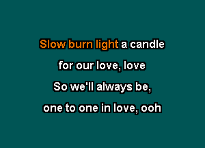 Slow burn light a candle

for our love, love

So we'll always be,

one to one in love, ooh