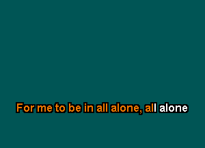 For me to be in all alone, all alone