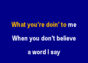 What you're doin' to me

When you don't believe

a word I say