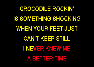 CROCODILE ROCKIN'

IS SOMETHING SHOCKING
WHEN YOUR FEET JUST
CAN'T KEEP STILL
I NEVER KNEW ME
A BETTER TIME