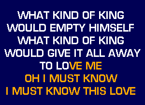 WHAT KIND OF KING
WOULD EMPTY HIMSELF
WHAT KIND OF KING
WOULD GIVE IT ALL AWAY
TO LOVE ME
OH I MUST KNOW
I MUST KNOW THIS LOVE