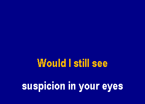 Would I still see

suspicion in your eyes