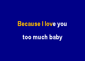 Because I love you

too much baby