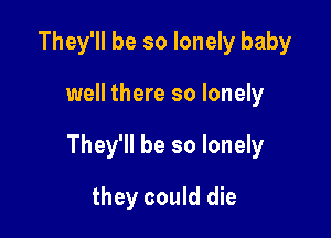 They'll be so lonely baby

well there so lonely

They'll be so lonely

they could die
