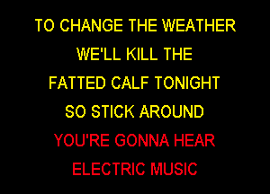 TO CHANGE THE WEATHER
WE'LL KILL THE
FATTED CALF TONIGHT
SO STICK AROUND
YOU'RE GONNA HEAR
ELECTRIC MUSIC