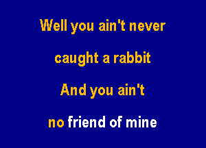 Well you ain't never

caught a rabbit
And you ain't

no friend ofmine