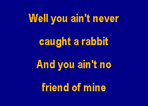 Well you ain't never

caught a rabbit
And you ain't no

friend of mine