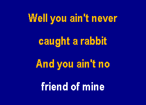 Well you ain't never

caught a rabbit
And you ain't no

friend of mine