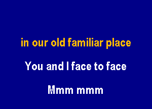 in our old familiar place

You and I face to face

Mmm mmm