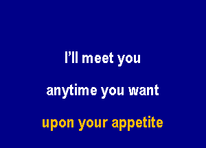 I'll meet you

anytime you want

upon your appetite