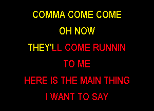 COMMA COME COME
OH NOW
THEY'LL COME RUNNIN

TO ME
HERE IS THE MAIN THING
IWANT TO SAY