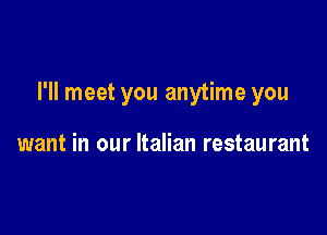I'll meet you anytime you

want in our Italian restaurant