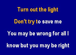 Turn out the light
Don't try to save me

You may be wrong for all I

know but you may be right