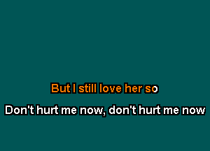 But I still love her so

Don't hurt me now, don't hurt me now