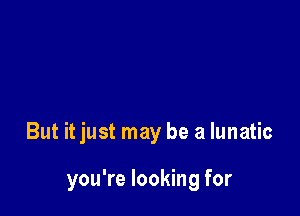 But it just may be a lunatic

you're looking for