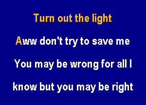 Turn out the light
Aww don't try to save me

You may be wrong for all I

know but you may be right