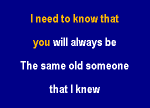 lneed to know that

you will always be

The same old someone

that I knew