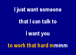 ljust want someone

that I can talk to
I want you

to work that hard mmmm