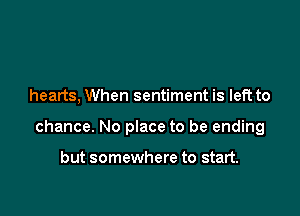 hearts, When sentiment is left to

chance. No place to be ending

but somewhere to start.