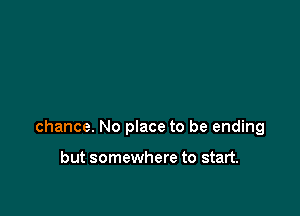 chance. No place to be ending

but somewhere to start.