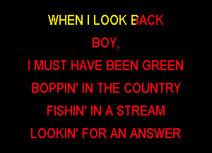 WHEN I LOOK BACK
BOY,

I MUST HAVE BEEN GREEN
BOPPIN' IN THE COUNTRY
FISHIN' IN A STREAM
LOOKIN' FOR AN ANSWER