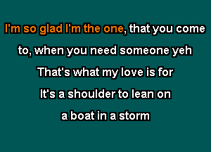 I'm so glad I'm the one, that you come
to, when you need someone yeh
That's what my love is for
It's a shoulder to lean on

a boat in a storm