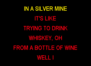 IN A SILVER MINE
IT'S LIKE
TRYING TO DRINK

WHISKEY, 0H
FROM A BOTTLE 0F WINE
WELL I