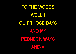 TO THE WOODS
WELL I
QUIT THOSE DAYS

AND MY
REDNECK WAYS
AND-A