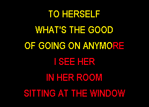 TO HERSELF
WHAT'S THE GOOD
0F GOING ON ANYMORE

I SEE HER
IN HER ROOM
SITTING AT THE WINDOW