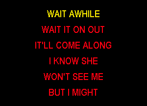 WAIT AWHILE
WAIT IT ON OUT
IT'LL COME ALONG

I KNOW SHE
WON'T SEE ME
BUT I MIGHT