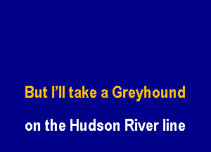 But Pll take a Greyhound

on the Hudson River line