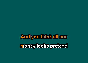 And you think all our

money looks pretend