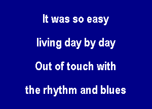 It was so easy

living day by day

Out of touch with
the rhythm and blues