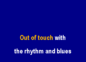 Out of touch with

the rhythm and blues