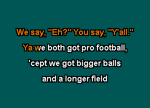 We say, Eh? You say, Y'all.
Ya we both got pro football,

'cept we got bigger balls

and a longer f'leld