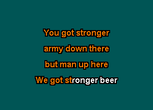 You got stronger
army down there

but man up here

We got stronger beer