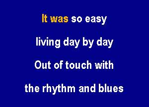 It was so easy

living day by day

Out of touch with
the rhythm and blues
