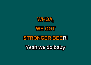 WHOA,
WE GOT
STRONGER BEER!

Yeah we do baby