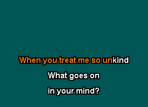 When you treat me so unkind

What goes on

in your mind?